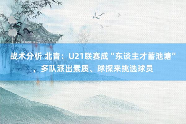 战术分析 北青：U21联赛成“东谈主才蓄池塘”，多队派出素质、球探来挑选球员