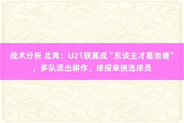 战术分析 北青：U21联赛成“东谈主才蓄池塘”，多队派出耕作、球探来挑选球员