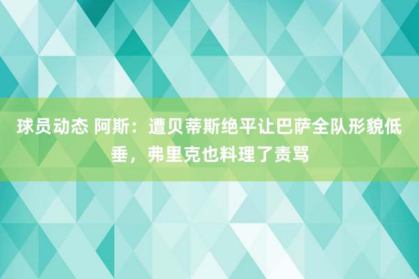 球员动态 阿斯：遭贝蒂斯绝平让巴萨全队形貌低垂，弗里克也料理了责骂