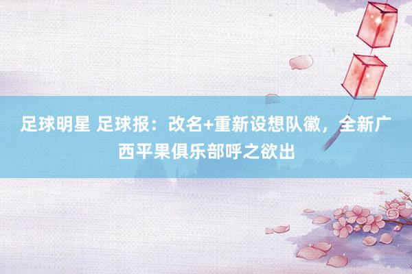 足球明星 足球报：改名+重新设想队徽，全新广西平果俱乐部呼之欲出