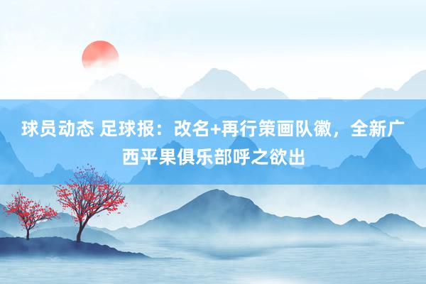 球员动态 足球报：改名+再行策画队徽，全新广西平果俱乐部呼之欲出