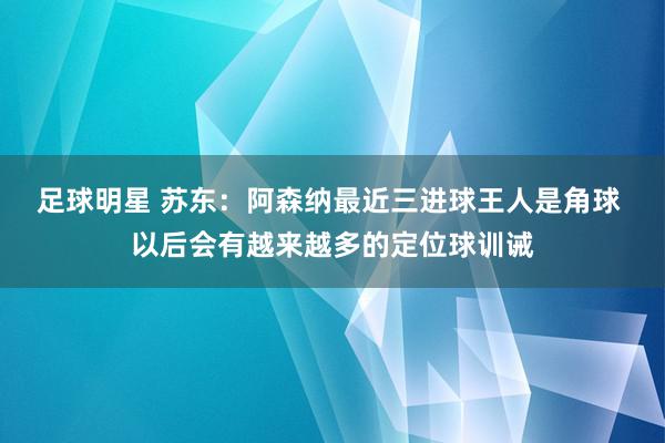 足球明星 苏东：阿森纳最近三进球王人是角球 以后会有越来越多的定位球训诫