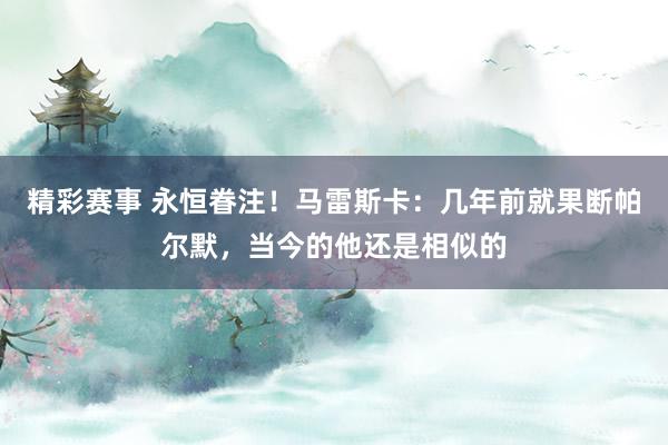 精彩赛事 永恒眷注！马雷斯卡：几年前就果断帕尔默，当今的他还是相似的