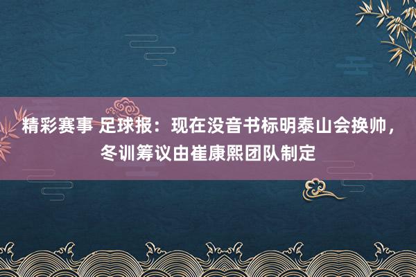 精彩赛事 足球报：现在没音书标明泰山会换帅，冬训筹议由崔康熙团队制定