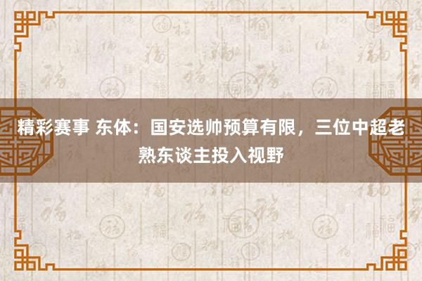 精彩赛事 东体：国安选帅预算有限，三位中超老熟东谈主投入视野