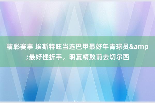 精彩赛事 埃斯特旺当选巴甲最好年青球员&最好挫折手，明夏精致前去切尔西