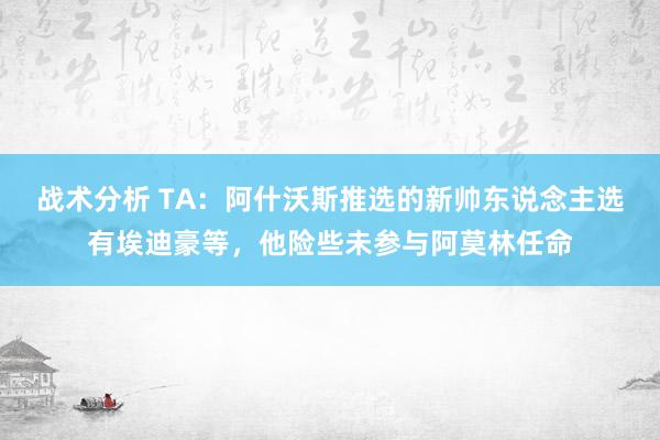 战术分析 TA：阿什沃斯推选的新帅东说念主选有埃迪豪等，他险些未参与阿莫林任命