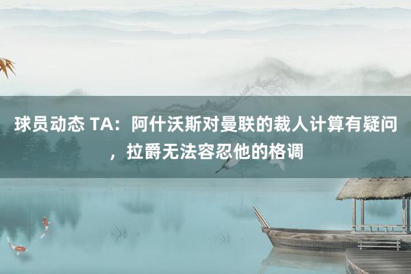 球员动态 TA：阿什沃斯对曼联的裁人计算有疑问，拉爵无法容忍他的格调