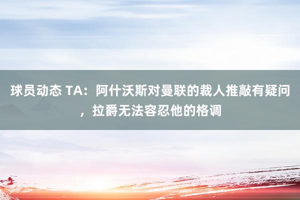 球员动态 TA：阿什沃斯对曼联的裁人推敲有疑问，拉爵无法容忍他的格调