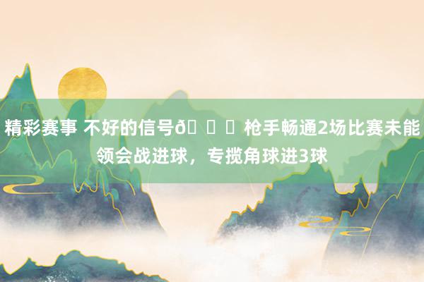 精彩赛事 不好的信号😕枪手畅通2场比赛未能领会战进球，专揽角球进3球