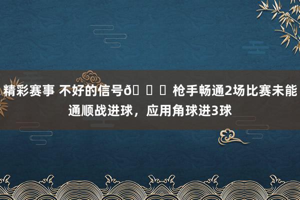 精彩赛事 不好的信号😕枪手畅通2场比赛未能通顺战进球，应用角球进3球