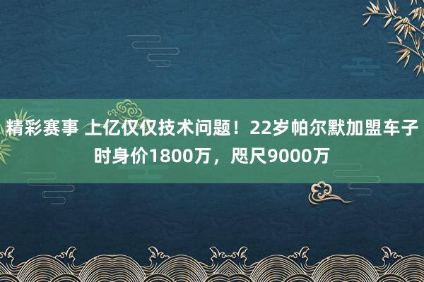 精彩赛事 上亿仅仅技术问题！22岁帕尔默加盟车子时身价1800万，咫尺9000万