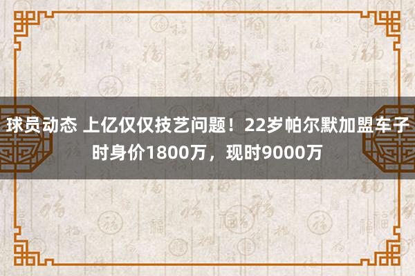 球员动态 上亿仅仅技艺问题！22岁帕尔默加盟车子时身价1800万，现时9000万