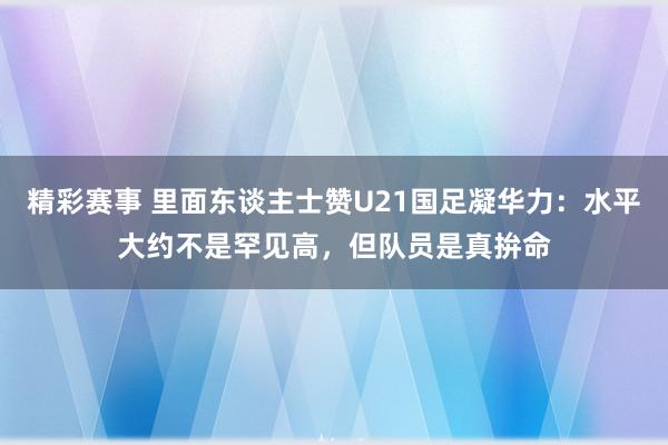 精彩赛事 里面东谈主士赞U21国足凝华力：水平大约不是罕见高，但队员是真拚命