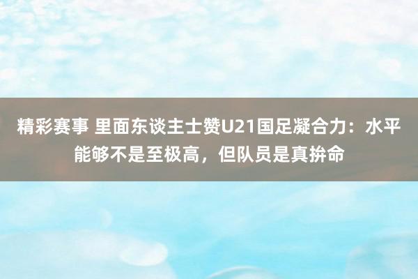 精彩赛事 里面东谈主士赞U21国足凝合力：水平能够不是至极高，但队员是真拚命