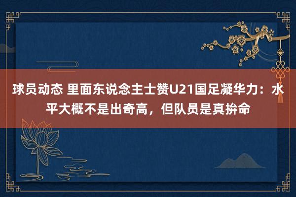 球员动态 里面东说念主士赞U21国足凝华力：水平大概不是出奇高，但队员是真拚命