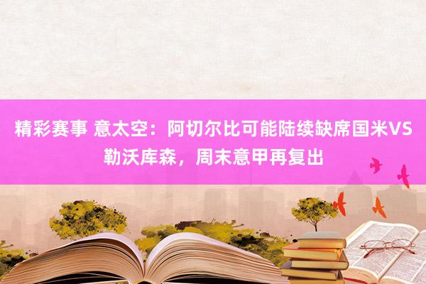 精彩赛事 意太空：阿切尔比可能陆续缺席国米VS勒沃库森，周末意甲再复出