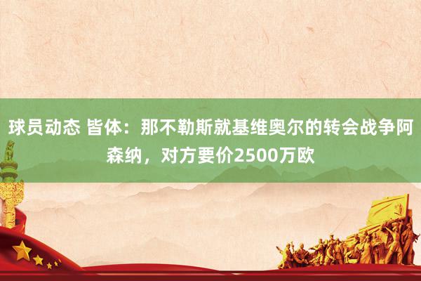 球员动态 皆体：那不勒斯就基维奥尔的转会战争阿森纳，对方要价2500万欧