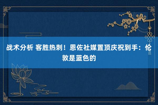 战术分析 客胜热刺！恩佐社媒置顶庆祝到手：伦敦是蓝色的