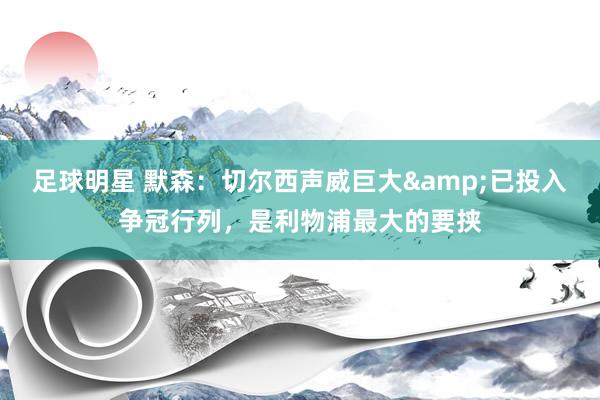 足球明星 默森：切尔西声威巨大&已投入争冠行列，是利物浦最大的要挟