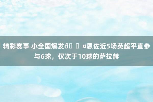 精彩赛事 小全国爆发😤恩佐近5场英超平直参与6球，仅次于10球的萨拉赫