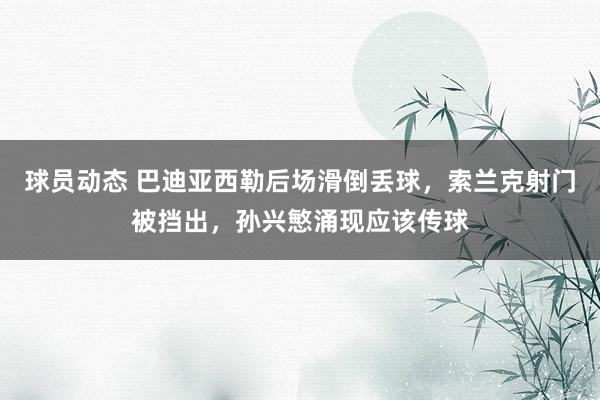 球员动态 巴迪亚西勒后场滑倒丢球，索兰克射门被挡出，孙兴慜涌现应该传球