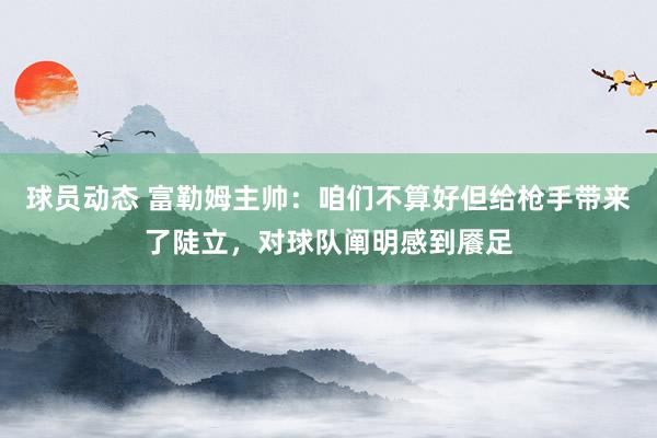 球员动态 富勒姆主帅：咱们不算好但给枪手带来了陡立，对球队阐明感到餍足