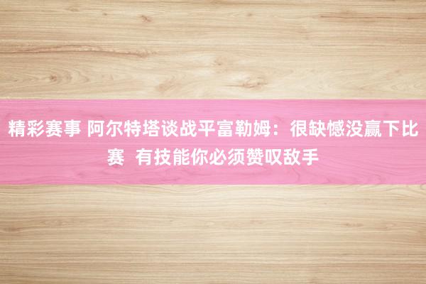 精彩赛事 阿尔特塔谈战平富勒姆：很缺憾没赢下比赛  有技能你必须赞叹敌手