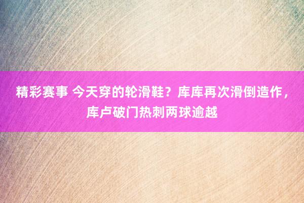 精彩赛事 今天穿的轮滑鞋？库库再次滑倒造作，库卢破门热刺两球逾越