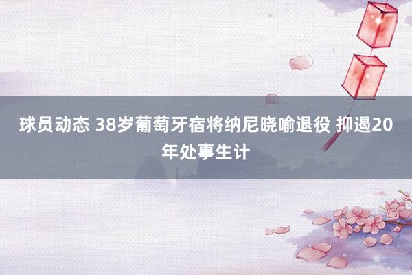 球员动态 38岁葡萄牙宿将纳尼晓喻退役 抑遏20年处事生计