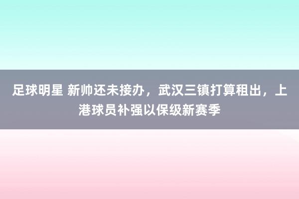 足球明星 新帅还未接办，武汉三镇打算租出，上港球员补强以保级新赛季