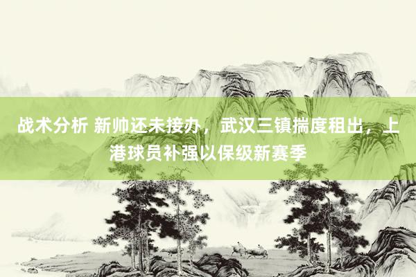 战术分析 新帅还未接办，武汉三镇揣度租出，上港球员补强以保级新赛季