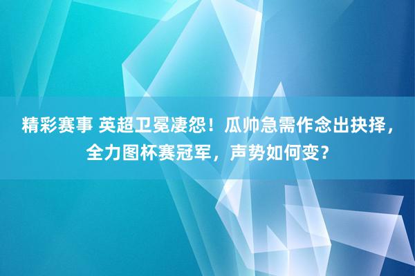 精彩赛事 英超卫冕凄怨！瓜帅急需作念出抉择，全力图杯赛冠军，声势如何变？