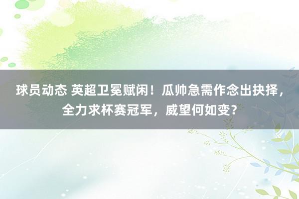 球员动态 英超卫冕赋闲！瓜帅急需作念出抉择，全力求杯赛冠军，威望何如变？