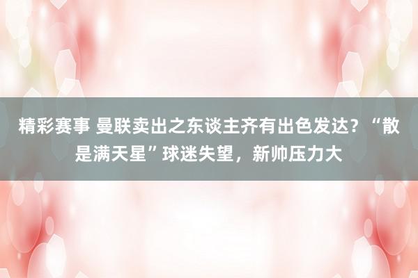 精彩赛事 曼联卖出之东谈主齐有出色发达？“散是满天星”球迷失望，新帅压力大